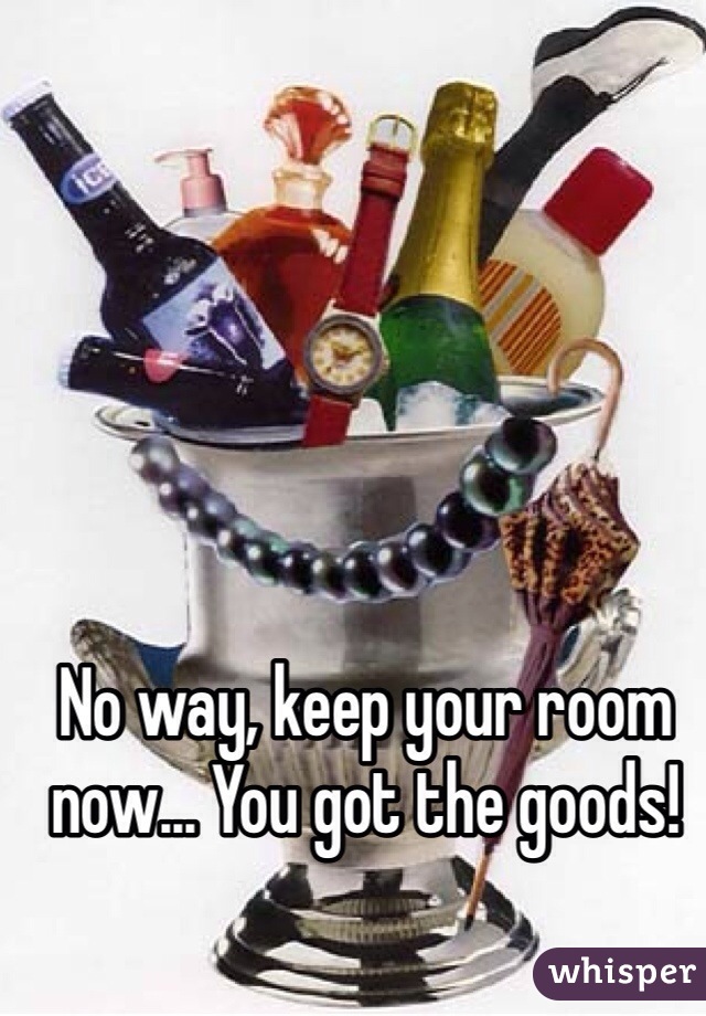 No way, keep your room now... You got the goods!