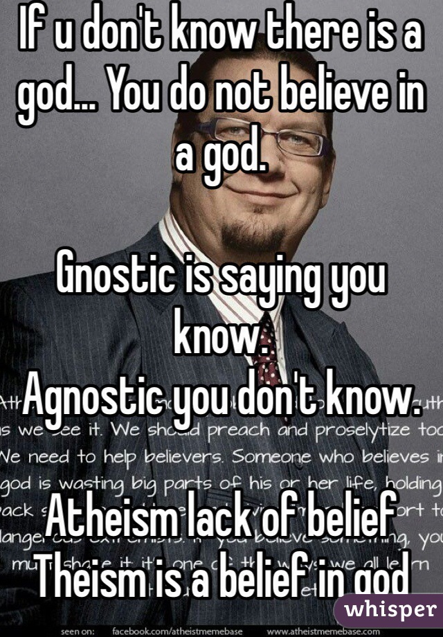 If u don't know there is a god... You do not believe in a god.

Gnostic is saying you know.
Agnostic you don't know.

Atheism lack of belief
Theism is a belief in god 