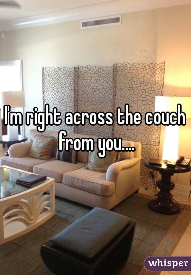 I'm right across the couch from you....