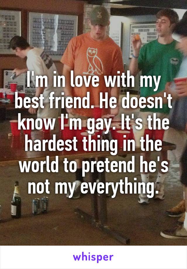 I'm in love with my best friend. He doesn't know I'm gay. It's the hardest thing in the world to pretend he's not my everything.