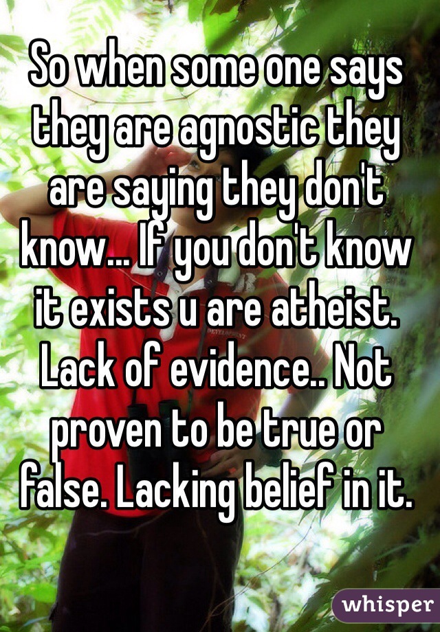 So when some one says they are agnostic they are saying they don't know... If you don't know it exists u are atheist. Lack of evidence.. Not proven to be true or false. Lacking belief in it.