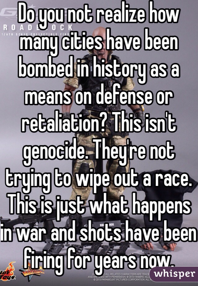 Do you not realize how many cities have been bombed in history as a means on defense or retaliation? This isn't genocide. They're not trying to wipe out a race. This is just what happens in war and shots have been firing for years now. 