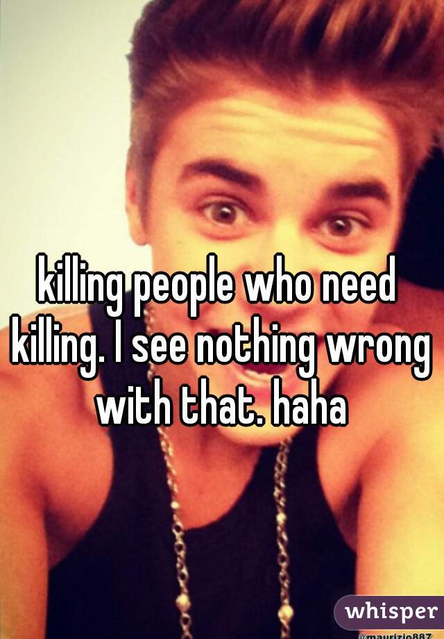 killing people who need killing. I see nothing wrong with that. haha