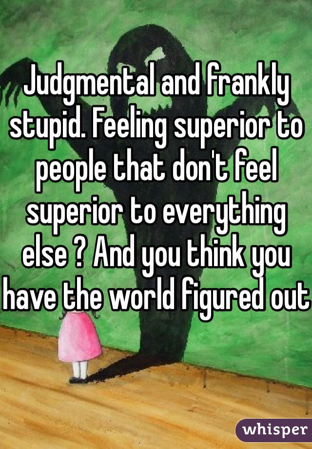 Judgmental and frankly stupid. Feeling superior to people that don't feel superior to everything else ? And you think you have the world figured out