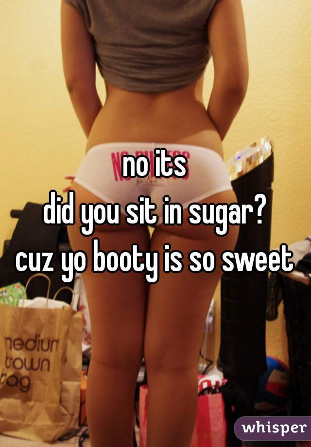 no its
did you sit in sugar?
 cuz yo booty is so sweet 