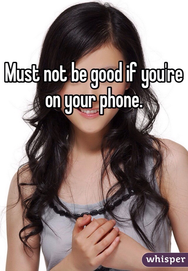 Must not be good if you're on your phone. 