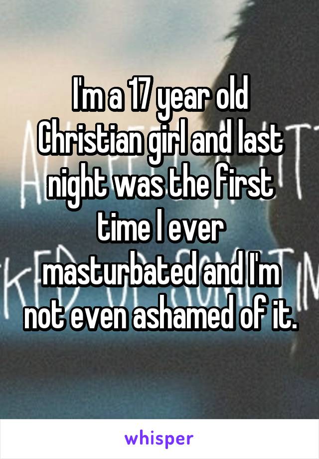 I'm a 17 year old Christian girl and last night was the first time I ever masturbated and I'm not even ashamed of it. 