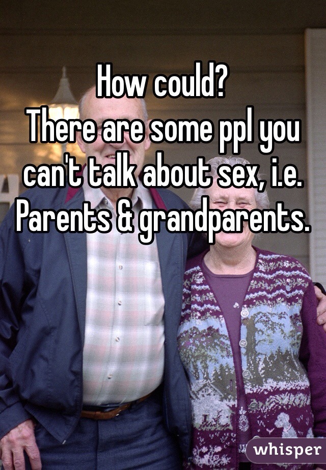 How could?
There are some ppl you can't talk about sex, i.e. Parents & grandparents.
