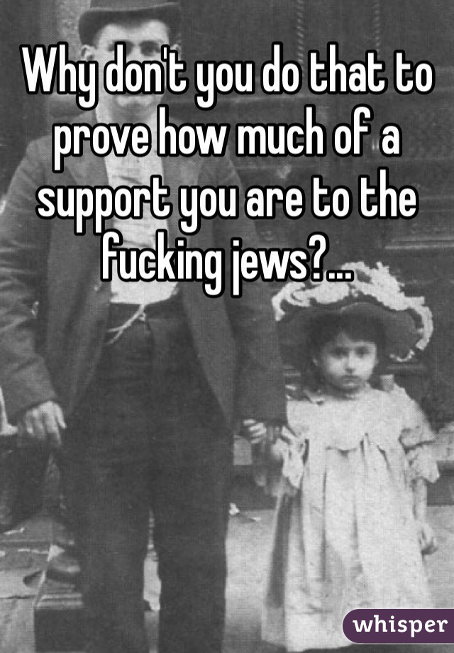 Why don't you do that to prove how much of a support you are to the fucking jews?... 