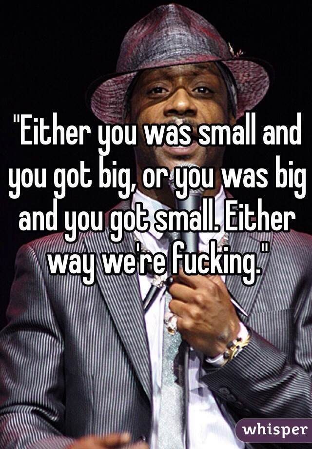 "Either you was small and you got big, or you was big and you got small. Either way we're fucking."