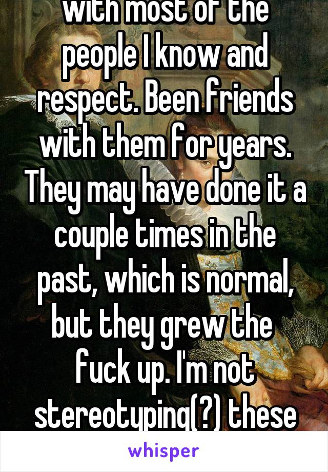 I don't know you. I live with most of the people I know and respect. Been friends with them for years. They may have done it a couple times in the past, which is normal, but they grew the  fuck up. I'm not stereotyping(?) these are my friends. I know them. 