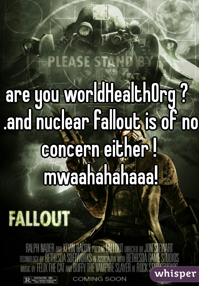are you worldHealthOrg ?  .and nuclear fallout is of no concern either !  mwaahahahaaa!
