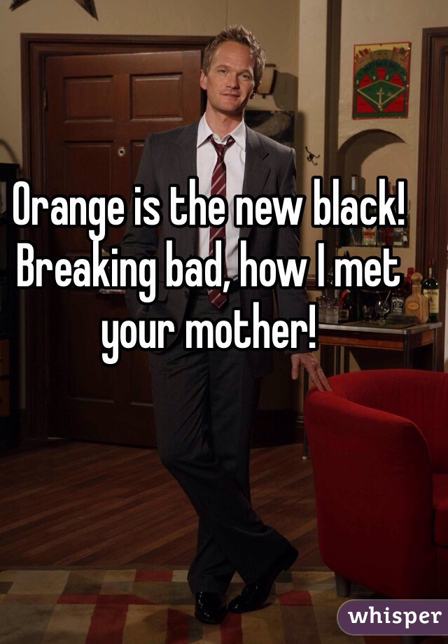 Orange is the new black! Breaking bad, how I met your mother! 