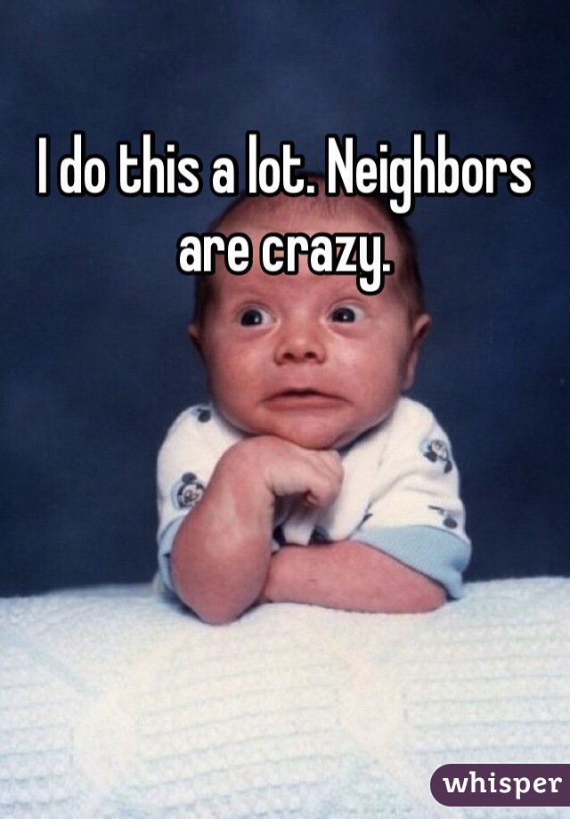 I do this a lot. Neighbors are crazy.