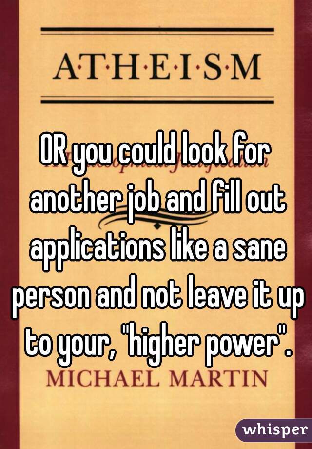 OR you could look for another job and fill out applications like a sane person and not leave it up to your, "higher power".