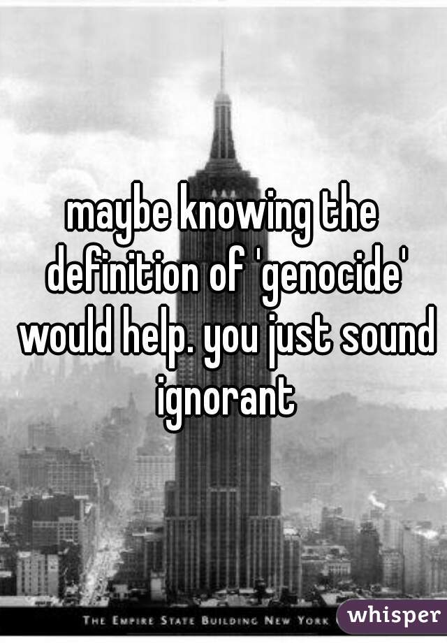 maybe knowing the definition of 'genocide' would help. you just sound ignorant