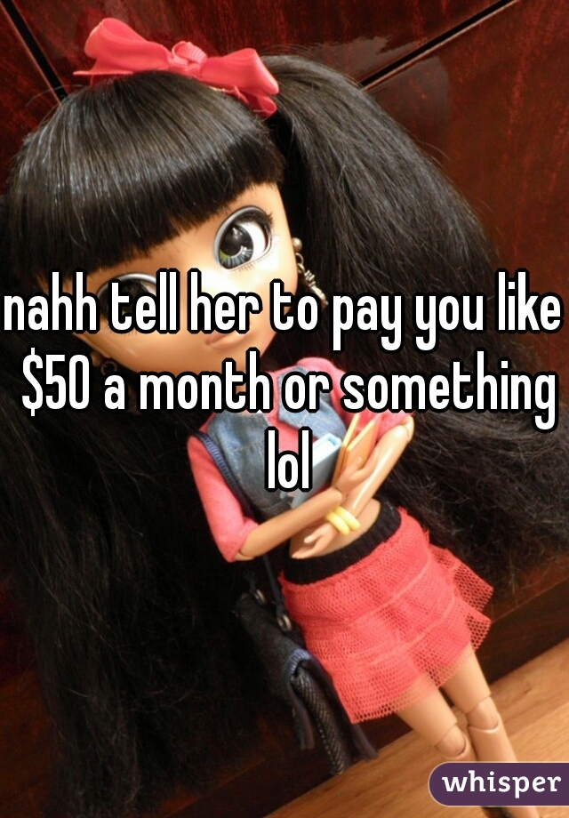 nahh tell her to pay you like $50 a month or something lol