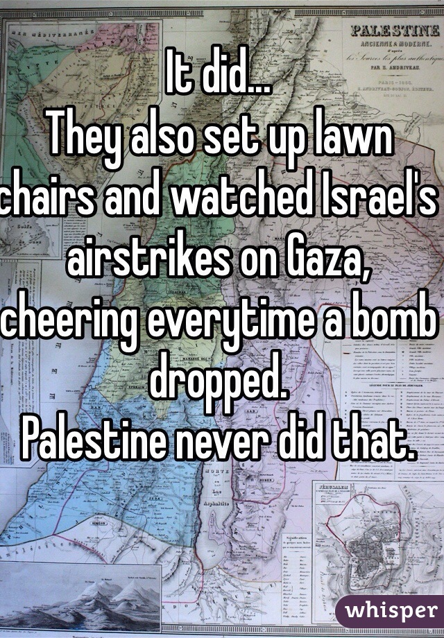 It did... 
They also set up lawn chairs and watched Israel's airstrikes on Gaza, cheering everytime a bomb dropped. 
Palestine never did that. 