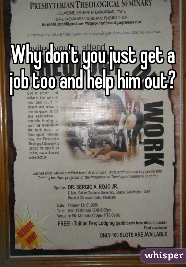 Why don't you just get a job too and help him out? 