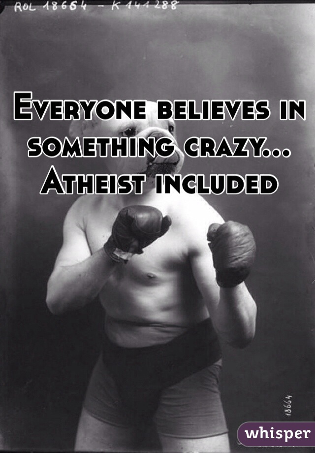 Everyone believes in something crazy... Atheist included