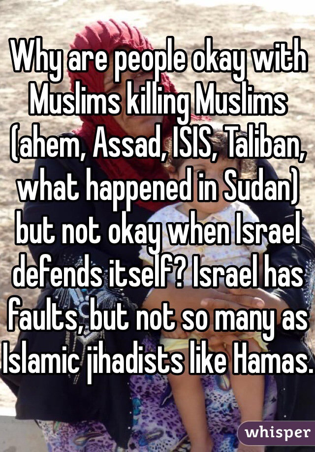 Why are people okay with Muslims killing Muslims (ahem, Assad, ISIS, Taliban, what happened in Sudan) but not okay when Israel defends itself? Israel has faults, but not so many as Islamic jihadists like Hamas.