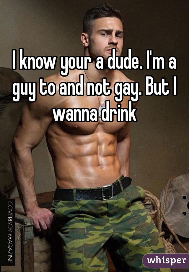 I know your a dude. I'm a guy to and not gay. But I wanna drink 