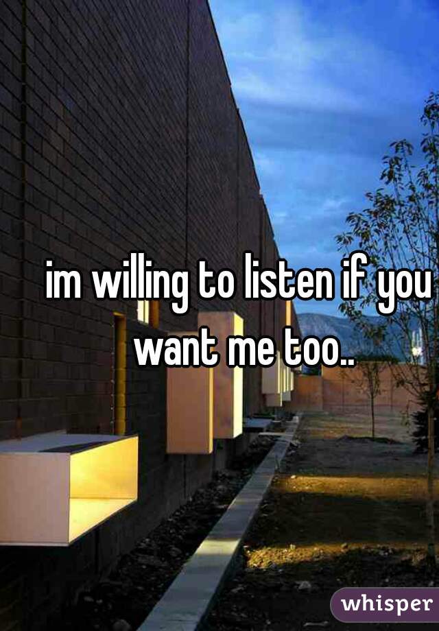 im willing to listen if you want me too..