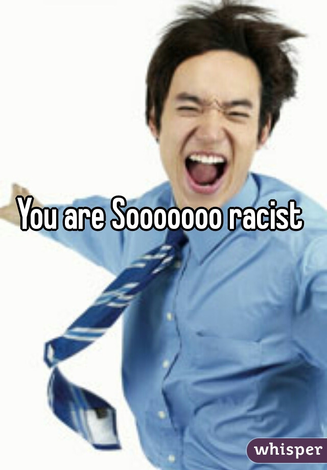 You are Sooooooo racist