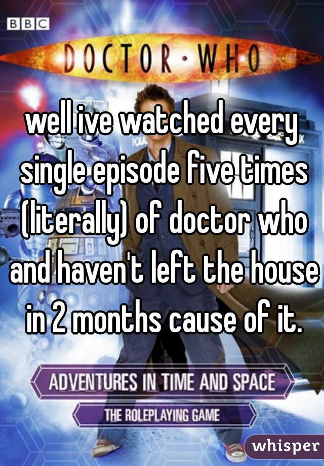 well ive watched every single episode five times (literally) of doctor who and haven't left the house in 2 months cause of it.