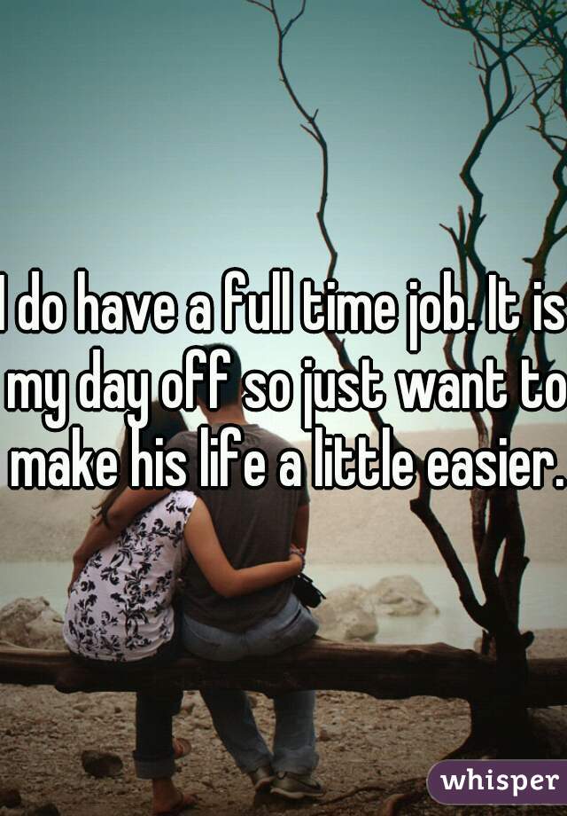 I do have a full time job. It is my day off so just want to make his life a little easier.