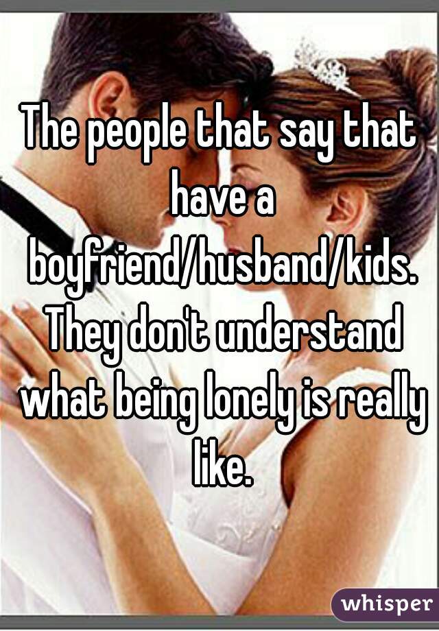 The people that say that have a boyfriend/husband/kids. They don't understand what being lonely is really like.