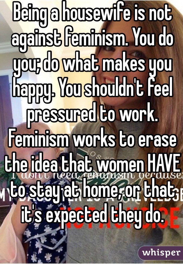 Being a housewife is not against feminism. You do you; do what makes you happy. You shouldn't feel pressured to work. Feminism works to erase the idea that women HAVE to stay at home, or that it's expected they do. 