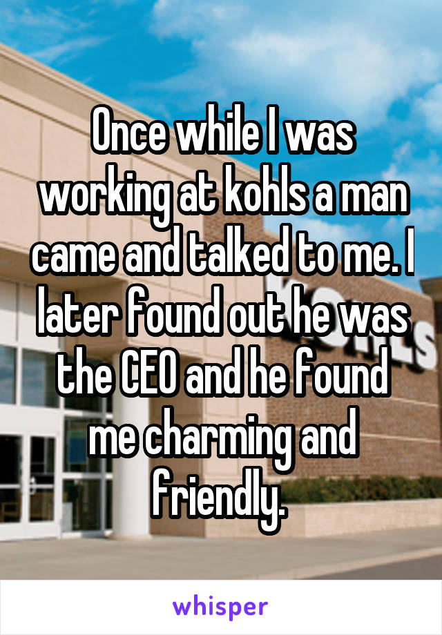 Once while I was working at kohls a man came and talked to me. I later found out he was the CEO and he found me charming and friendly. 