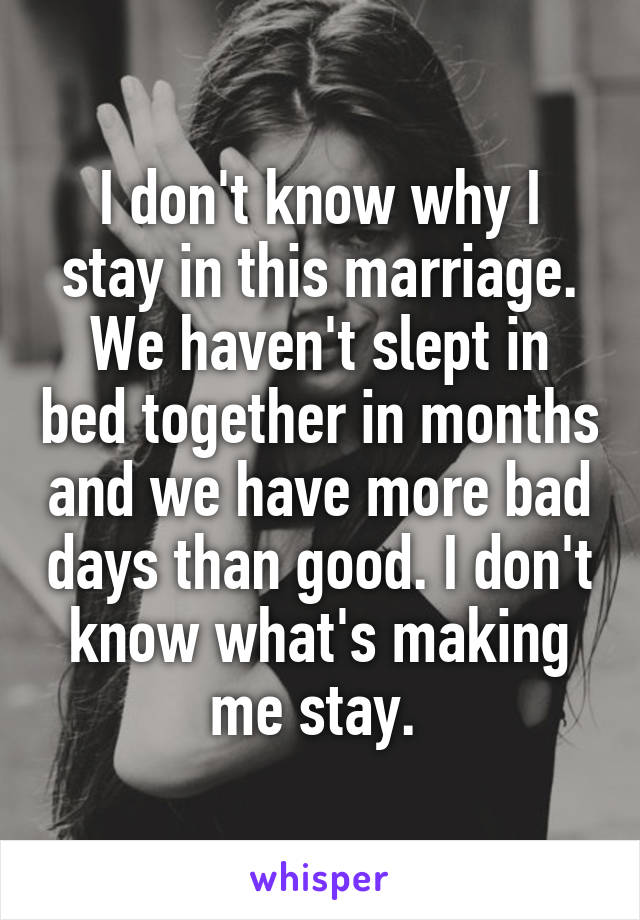 I don't know why I stay in this marriage. We haven't slept in bed together in months and we have more bad days than good. I don't know what's making me stay. 
