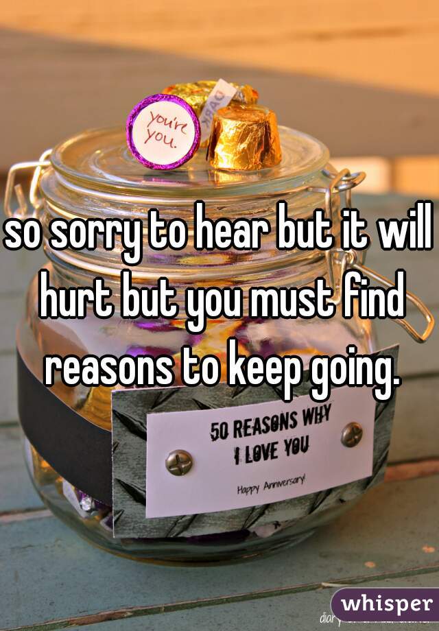 so sorry to hear but it will hurt but you must find reasons to keep going.