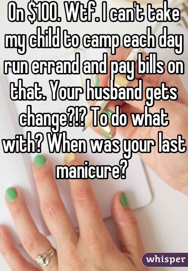 On $100. Wtf. I can't take my child to camp each day run errand and pay bills on that. Your husband gets change?!? To do what with? When was your last manicure? 