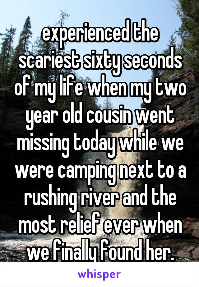 experienced the scariest sixty seconds of my life when my two year old cousin went missing today while we were camping next to a rushing river and the most relief ever when we finally found her.