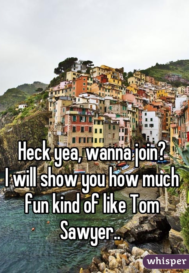 Heck yea, wanna join? 
I will show you how much fun kind of like Tom Sawyer.. 