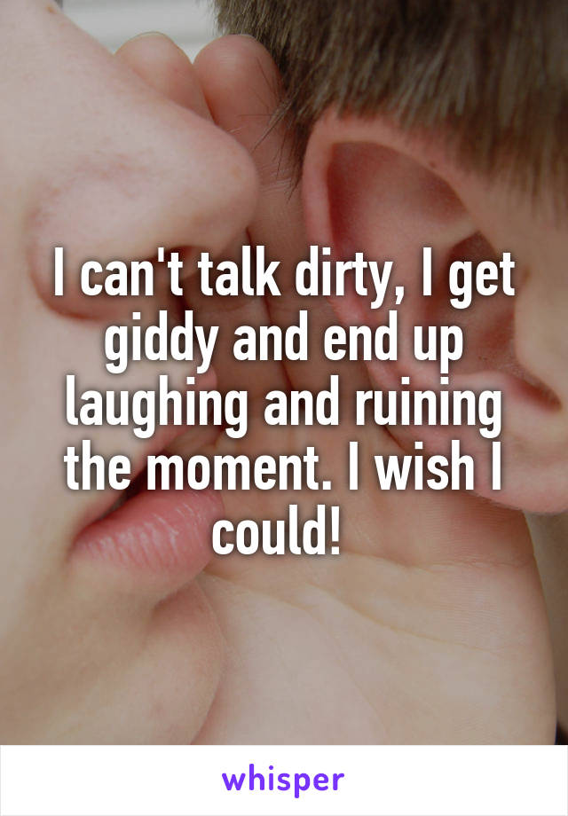 I can't talk dirty, I get giddy and end up laughing and ruining the moment. I wish I could! 