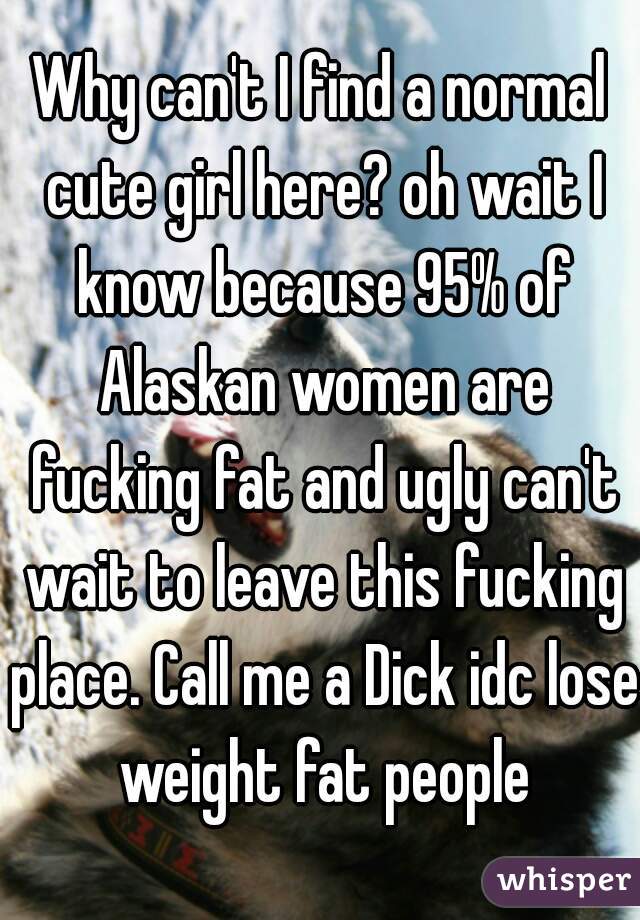 Why can't I find a normal cute girl here? oh wait I know because 95% of Alaskan women are fucking fat and ugly can't wait to leave this fucking place. Call me a Dick idc lose weight fat people