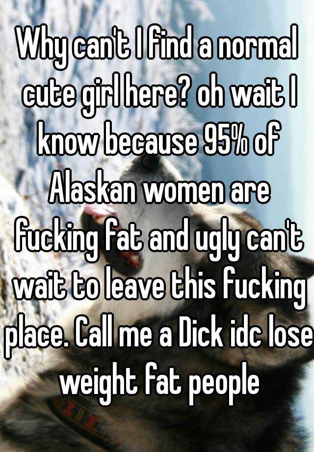 Why can't I find a normal cute girl here? oh wait I know because 95% of Alaskan women are fucking fat and ugly can't wait to leave this fucking place. Call me a Dick idc lose weight fat people