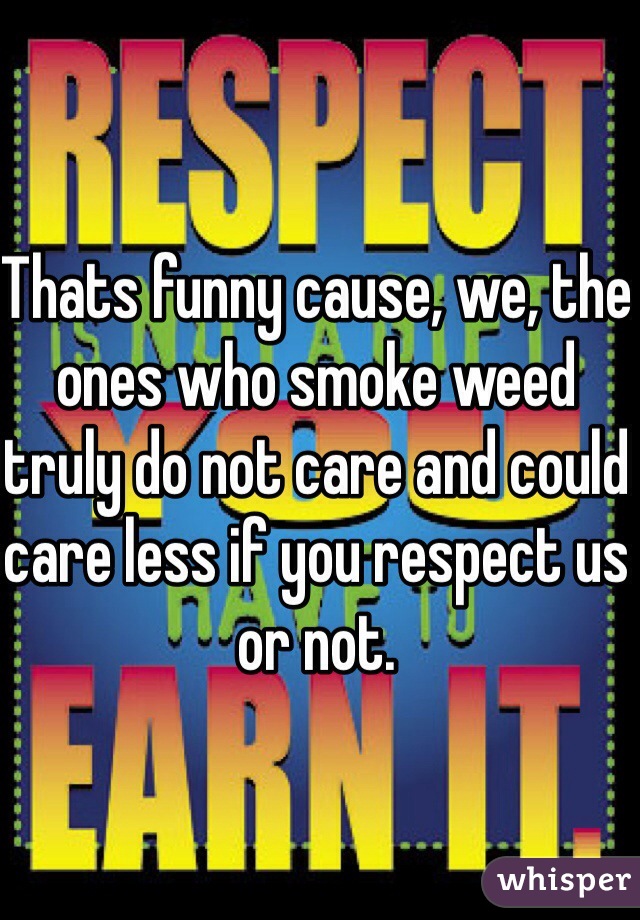 Thats funny cause, we, the ones who smoke weed truly do not care and could care less if you respect us or not. 