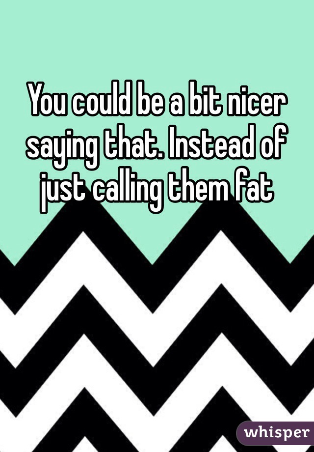 You could be a bit nicer saying that. Instead of just calling them fat 