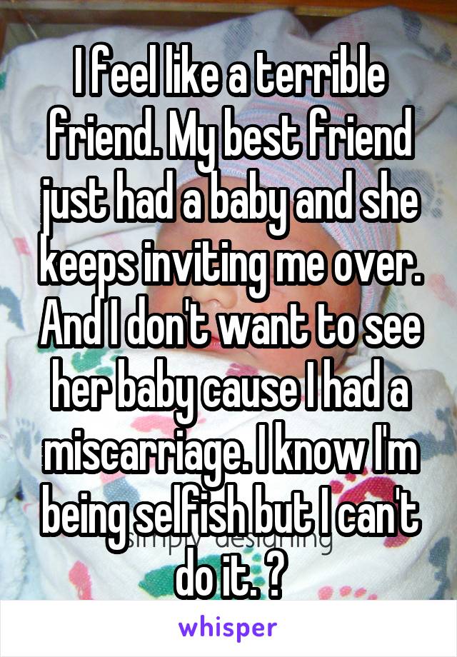 I feel like a terrible friend. My best friend just had a baby and she keeps inviting me over. And I don't want to see her baby cause I had a miscarriage. I know I'm being selfish but I can't do it. 😢