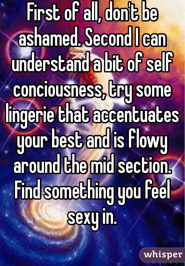 First of all, don't be ashamed. Second I can understand a bit of self conciousness, try some lingerie that accentuates your best and is flowy around the mid section. Find something you feel sexy in. 