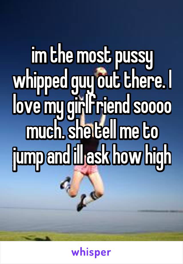 im the most pussy whipped guy out there. I love my girlfriend soooo much. she tell me to jump and ill ask how high

