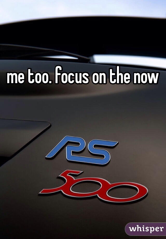 me too. focus on the now