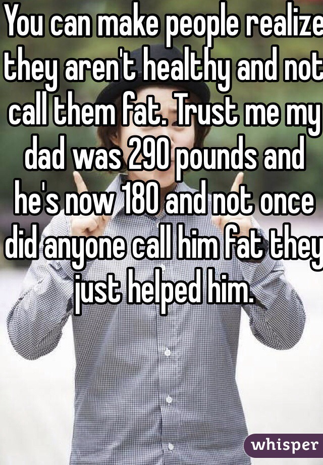 You can make people realize they aren't healthy and not call them fat. Trust me my dad was 290 pounds and he's now 180 and not once did anyone call him fat they just helped him. 