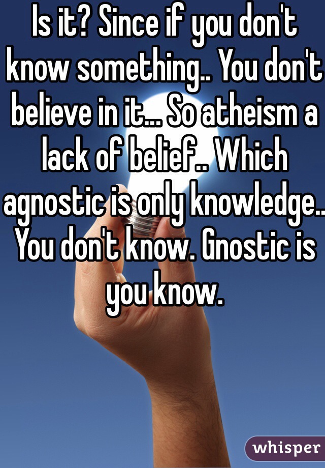 Is it? Since if you don't know something.. You don't believe in it... So atheism a lack of belief.. Which agnostic is only knowledge.. You don't know. Gnostic is you know. 