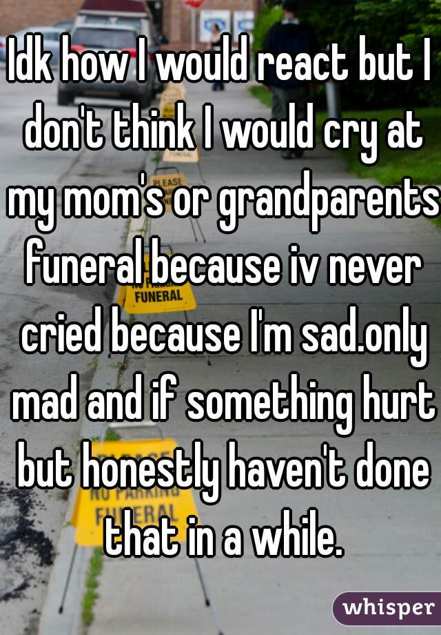 Idk how I would react but I don't think I would cry at my mom's or grandparents funeral because iv never cried because I'm sad.only mad and if something hurt but honestly haven't done that in a while.